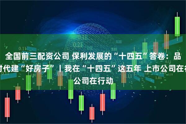 全国前三配资公司 保利发展的“十四五”答卷：品质时代建“好房子”丨我在“十四五”这五年 上市公司在行动