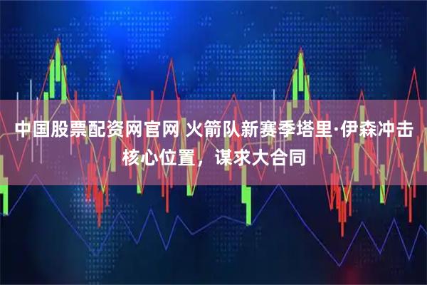 中国股票配资网官网 火箭队新赛季塔里·伊森冲击核心位置，谋求大合同