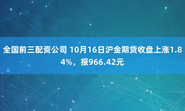 全国前三配资公司 10月16日沪金期货收盘上涨1.84%，报966.42元