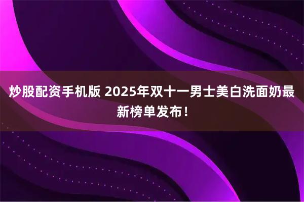 炒股配资手机版 2025年双十一男士美白洗面奶最新榜单发布！