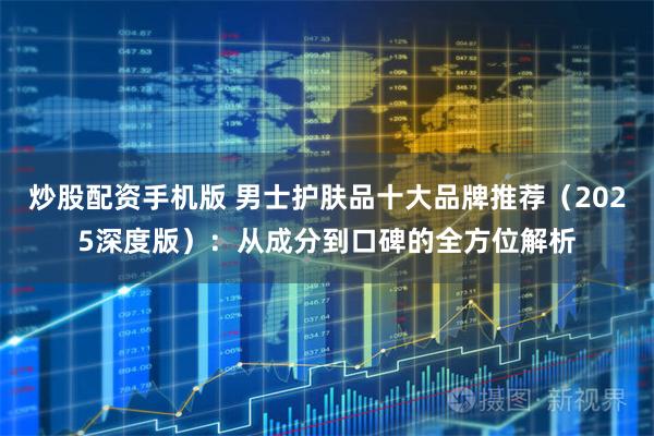 炒股配资手机版 男士护肤品十大品牌推荐（2025深度版）：从成分到口碑的全方位解析