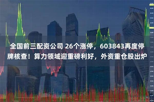 全国前三配资公司 26个涨停，603843再度停牌核查！算力领域迎重磅利好，外资重仓股出炉