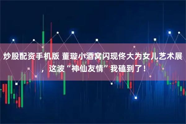 炒股配资手机版 董璇小酒窝闪现佟大为女儿艺术展，这波“神仙友情”我磕到了！
