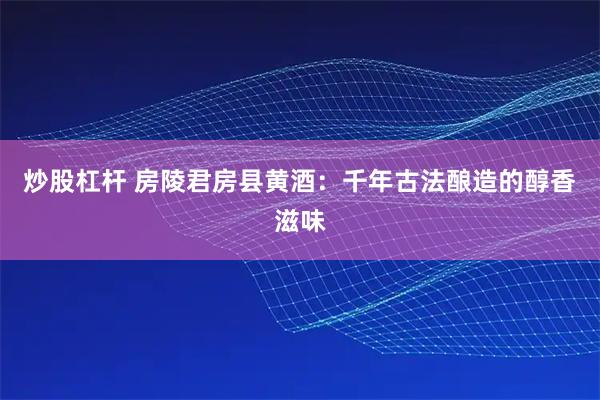 炒股杠杆 房陵君房县黄酒：千年古法酿造的醇香滋味