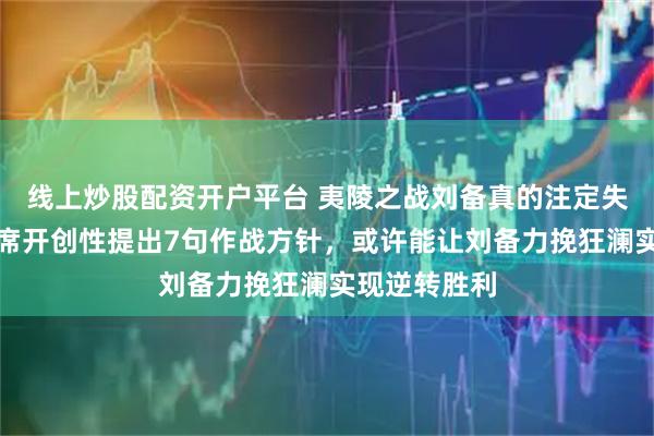 线上炒股配资开户平台 夷陵之战刘备真的注定失败吗？毛主席开创性提出7句作战方针，或许能让刘备力挽狂澜实现逆转胜利