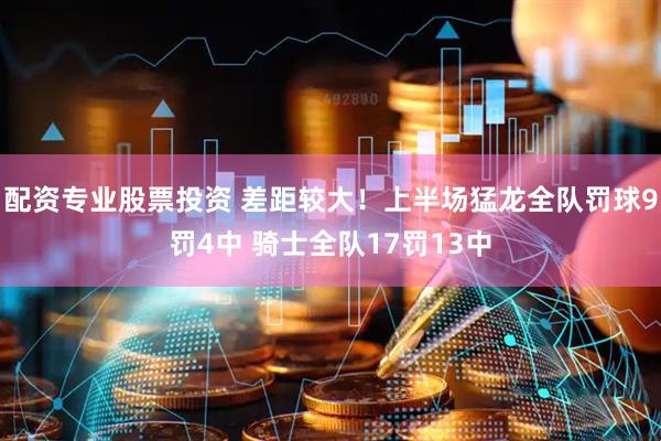 配资专业股票投资 差距较大！上半场猛龙全队罚球9罚4中 骑士全队17罚13中