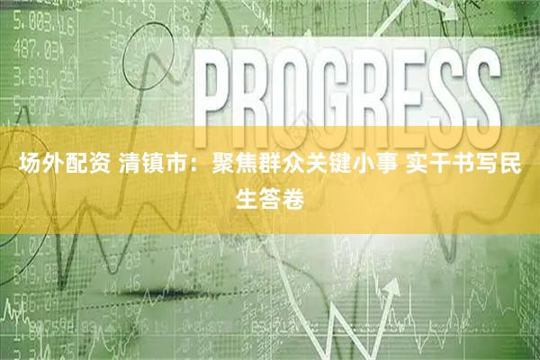 场外配资 清镇市：聚焦群众关键小事 实干书写民生答卷