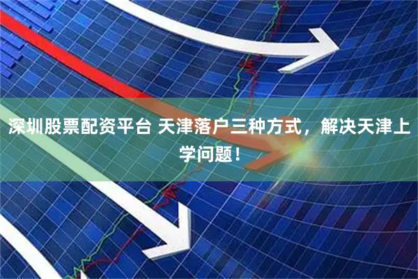 深圳股票配资平台 天津落户三种方式，解决天津上学问题！