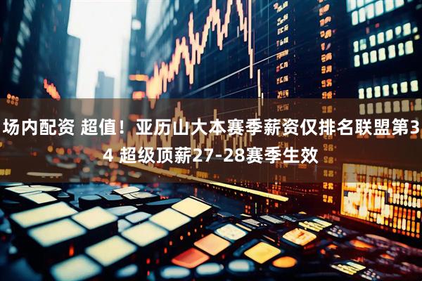 场内配资 超值！亚历山大本赛季薪资仅排名联盟第34 超级顶薪27-28赛季生效