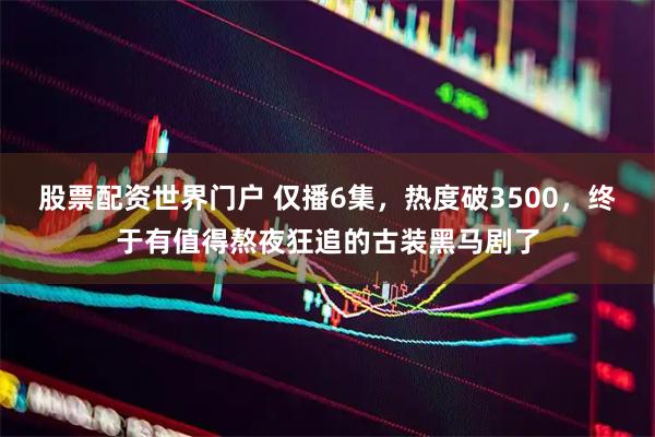 股票配资世界门户 仅播6集，热度破3500，终于有值得熬夜狂追的古装黑马剧了