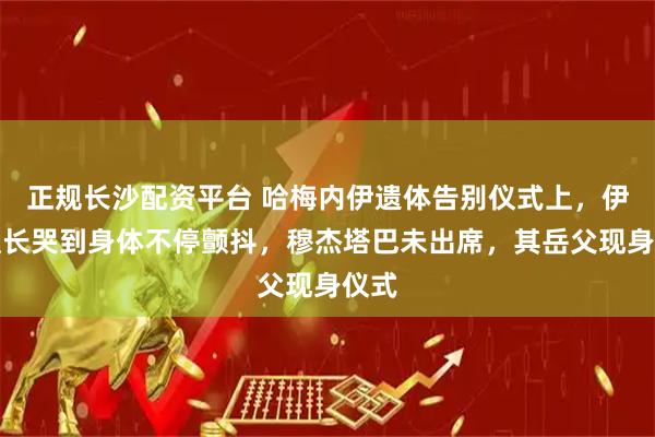 正规长沙配资平台 哈梅内伊遗体告别仪式上，伊朗议长哭到身体不停颤抖，穆杰塔巴未出席，其岳父现身仪式