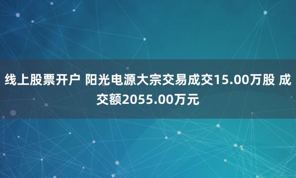 线上股票开户 阳光电源大宗交易成交15.00万股 成交额2055.00万元