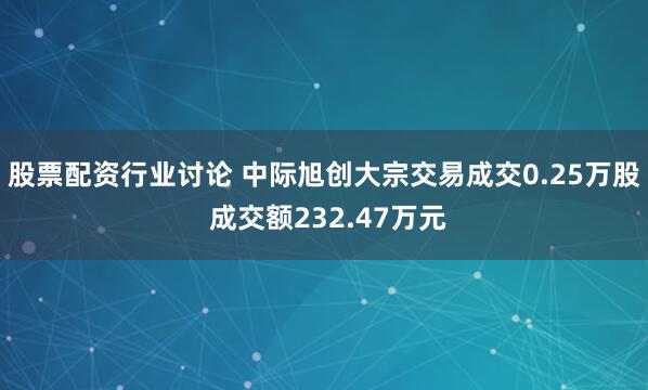 股票配资行业讨论 中际旭创大宗交易成交0.25万股 成交额232.47万元