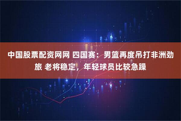 中国股票配资网网 四国赛：男篮再度吊打非洲劲旅 老将稳定，年轻球员比较急躁