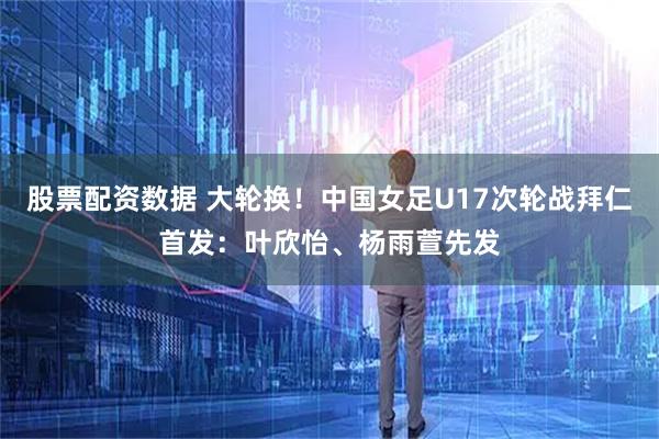 股票配资数据 大轮换！中国女足U17次轮战拜仁首发：叶欣怡、杨雨萱先发